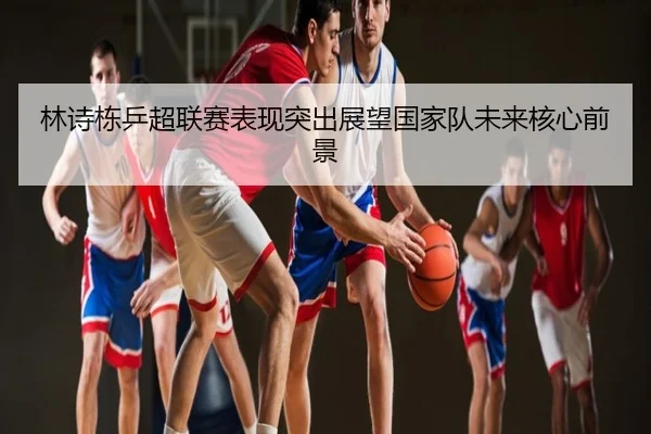 林诗栋乒超联赛表现突出展望国家队未来核心前景
